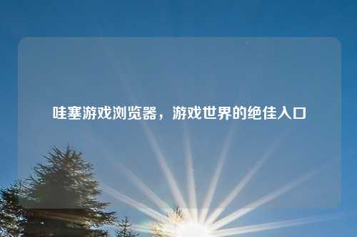 哇塞游戏浏览器，游戏世界的绝佳入口
