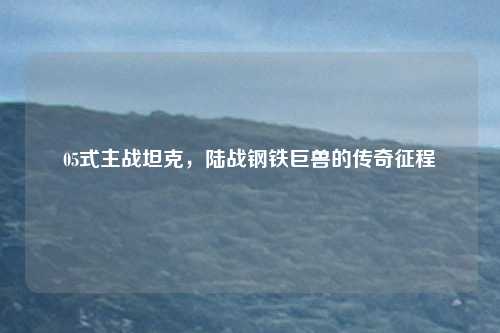05式主战坦克，陆战钢铁巨兽的传奇征程