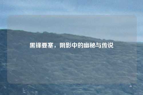 黑锋要塞，阴影中的幽秘与传说