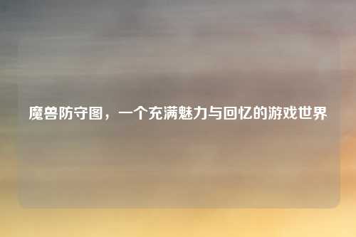魔兽防守图，一个充满魅力与回忆的游戏世界