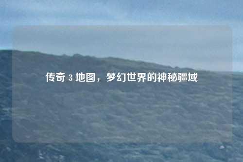 传奇 3 地图，梦幻世界的神秘疆域