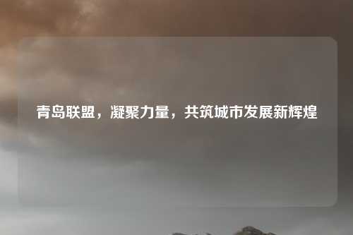 青岛联盟，凝聚力量，共筑城市发展新辉煌