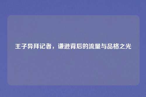 王子异拜记者，谦逊背后的流量与品格之光