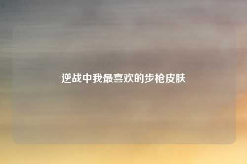逆战中我最喜欢的步枪皮肤