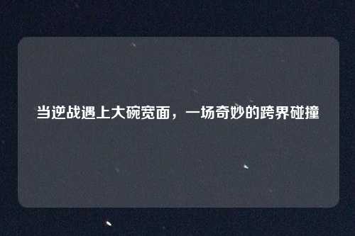 当逆战遇上大碗宽面，一场奇妙的跨界碰撞