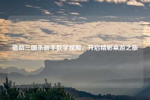 借助三国杀新手教学视频，开启精彩桌游之旅