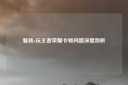 魅族e玩王者荣耀卡顿问题深度剖析