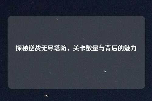 探秘逆战无尽塔防，关卡数量与背后的魅力