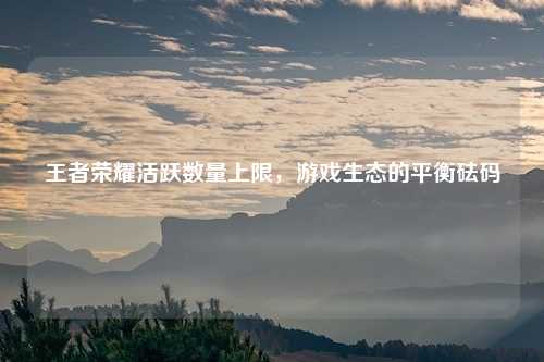 王者荣耀活跃数量上限，游戏生态的平衡砝码