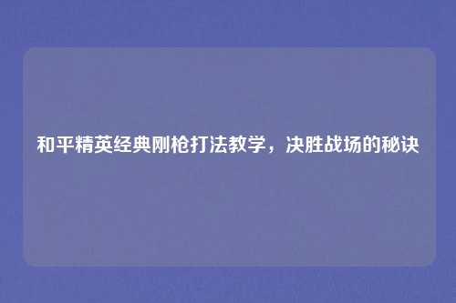 和平精英经典刚枪打法教学，决胜战场的秘诀
