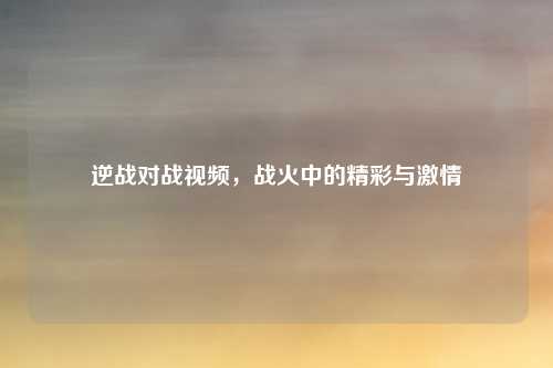 逆战对战视频，战火中的精彩与激情