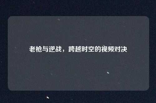 老枪与逆战，跨越时空的视频对决