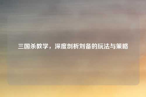 三国杀教学，深度剖析刘备的玩法与策略