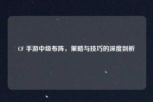 CF 手游中级布阵，策略与技巧的深度剖析