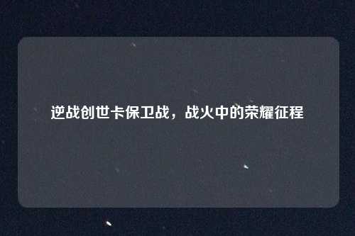 逆战创世卡保卫战，战火中的荣耀征程