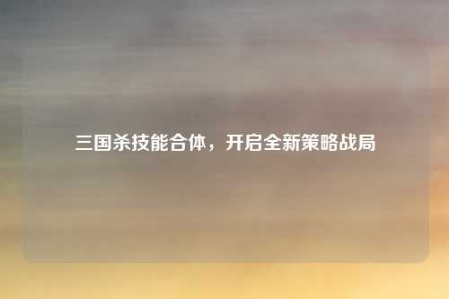 三国杀技能合体，开启全新策略战局