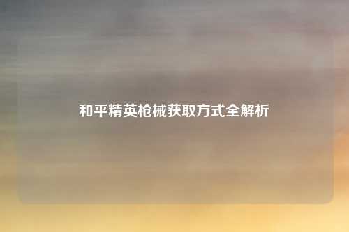 和平精英枪械获取方式全解析