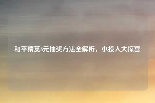 和平精英6元抽奖方法全解析，小投入大惊喜