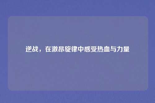 逆战，在激昂旋律中感受热血与力量