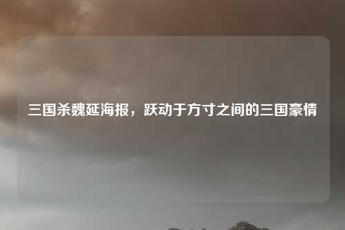 三国杀魏延海报，跃动于方寸之间的三国豪情