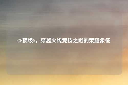 CF顶级S，穿越火线竞技之巅的荣耀象征