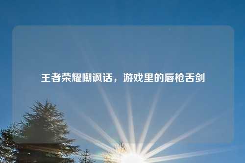 王者荣耀嘲讽话，游戏里的唇枪舌剑