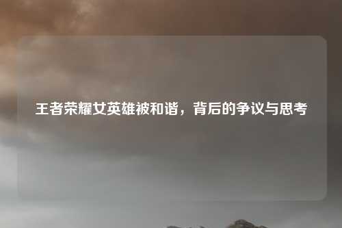 王者荣耀女英雄被和谐，背后的争议与思考