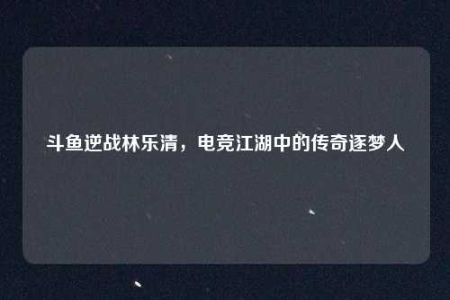 斗鱼逆战林乐清，电竞江湖中的传奇逐梦人