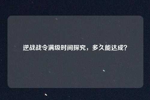 逆战战令满级时间探究，多久能达成？