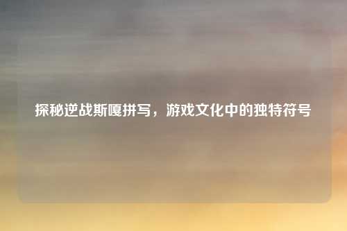 探秘逆战斯嘎拼写，游戏文化中的独特符号