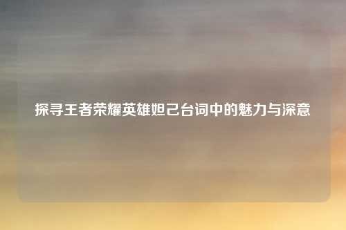 探寻王者荣耀英雄妲己台词中的魅力与深意