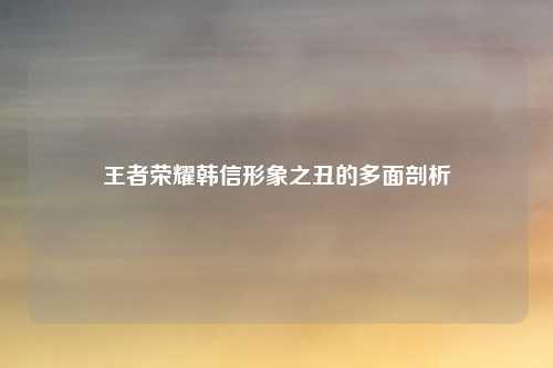 王者荣耀韩信形象之丑的多面剖析