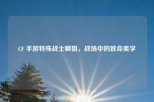 CF 手游特殊战士瞬狙，战场中的致命美学