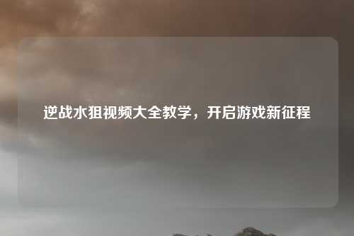 逆战水狙视频大全教学，开启游戏新征程