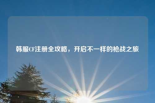 韩服CF注册全攻略，开启不一样的枪战之旅