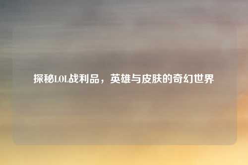 探秘LOL战利品，英雄与皮肤的奇幻世界