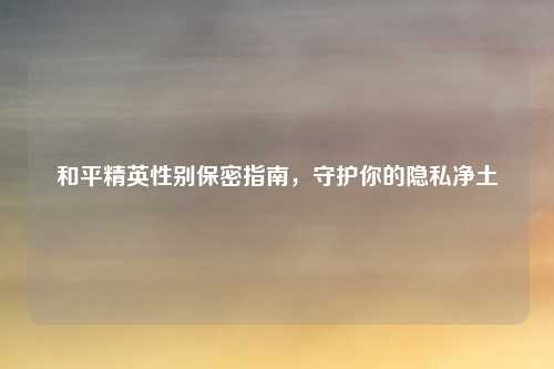 和平精英性别保密指南，守护你的隐私净土