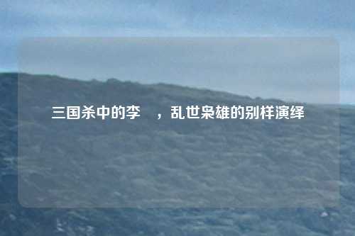 三国杀中的李傕，乱世枭雄的别样演绎