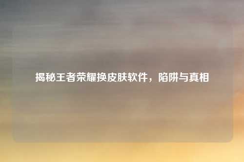 揭秘王者荣耀换皮肤软件，陷阱与真相