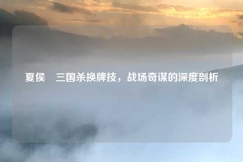 夏侯惇三国杀换牌技，战场奇谋的深度剖析