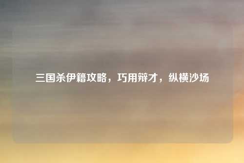 三国杀伊籍攻略，巧用辩才，纵横沙场