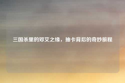 三国杀里的邓艾之缘，抽卡背后的奇妙旅程