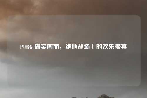 PUBG 搞笑画面，绝地战场上的欢乐盛宴