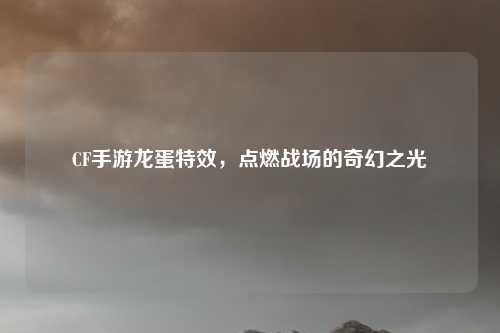 CF手游龙蛋特效，点燃战场的奇幻之光