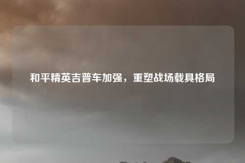 详细阅读:和平精英吉普车加强,重塑战场载具格局 和平精英吉普车加强,重塑战场载具格局